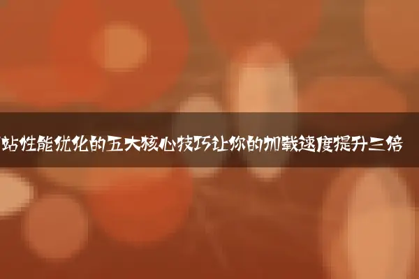 网站性能优化的五大核心技巧让你的加载速度提升三倍