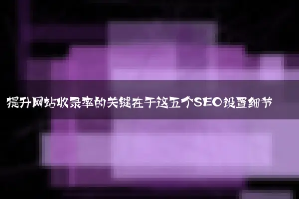 提升网站收录率的关键在于这五个SEO设置细节