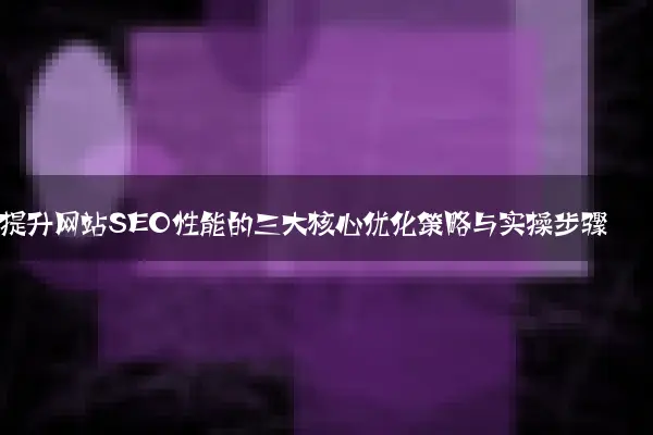 提升网站SEO性能的三大核心优化策略与实操步骤