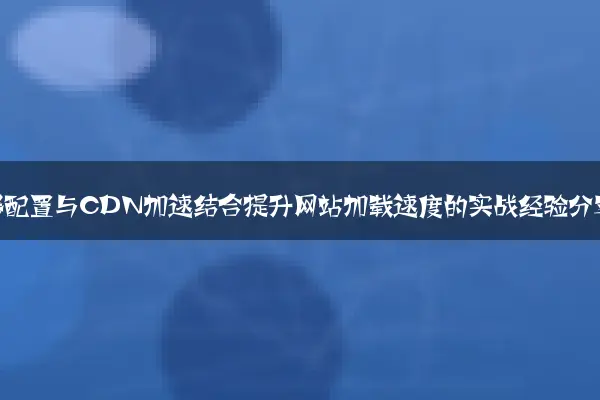 服务器配置与CDN加速结合提升网站加载速度的实战经验分享