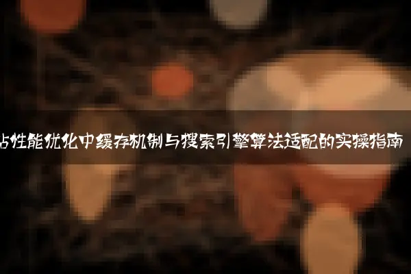 网站性能优化中缓存机制与搜索引擎算法适配的实操指南